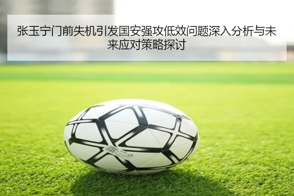 张玉宁门前失机引发国安强攻低效问题深入分析与未来应对策略探讨