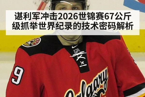谌利军冲击2026世锦赛67公斤级抓举世界纪录的技术密码解析