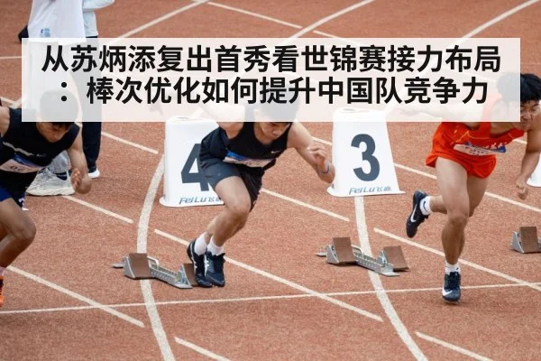 从苏炳添复出首秀看世锦赛接力布局：棒次优化如何提升中国队竞争力