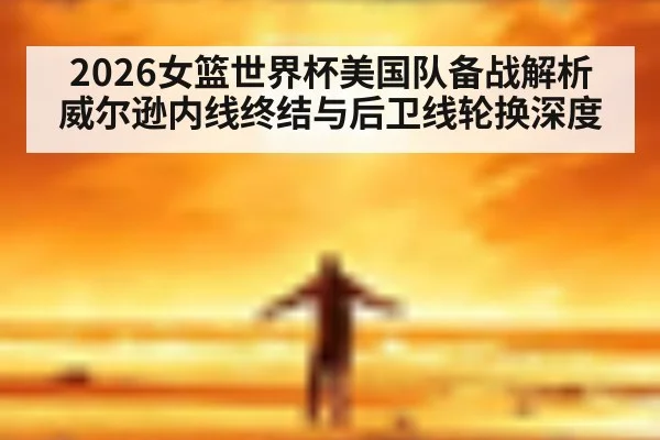 2026女篮世界杯美国队备战解析 威尔逊内线终结与后卫线轮换深度
