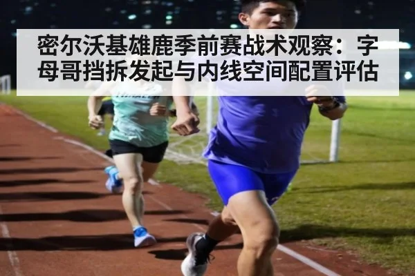 密尔沃基雄鹿季前赛战术观察:字母哥挡拆发起与内线空间配置评估