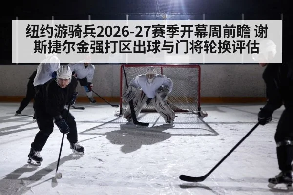 纽约游骑兵2026-27赛季开幕周前瞻 谢斯捷尔金强打区出球与门将轮换评估